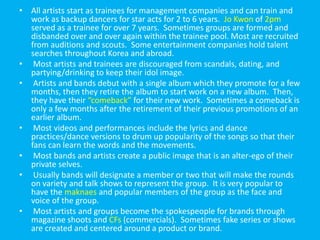 All artists start as trainees for management companies and can train and work as backup dancers for star acts for 2 to 6 years.  Jo Kwon of 2pm served as a trainee for over 7 years.  Sometimes groups are formed and disbanded over and over again within the trainee pool. Most are recruited from auditions and scouts.  Some entertainment companies hold talent searches throughout Korea and abroad. Most artists and trainees are discouraged from scandals, dating, and partying/drinking to keep their idol image.Artists and bands debut with a single album which they promote for a few months, then they retire the album to start work on a new album.  Then, they have their “comeback” for their new work.  Sometimes a comeback is only a few months after the retirement of their previous promotions of an earlier album.Most videos and performances include the lyrics and dance practices/dance versions to drum up popularity of the songs so that their fans can learn the words and the movements.Most bands and artists create a public image that is an alter-ego of their private selves.  Usually bands will designate a member or two that will make the rounds on variety and talk shows to represent the group.  It is very popular to have the maknaes and popular members of the group as the face and voice of the group.Most artists and groups become the spokespeople for brands through magazine shoots and CFs (commercials).  Sometimes fake series or shows are created and centered around a product or brand.