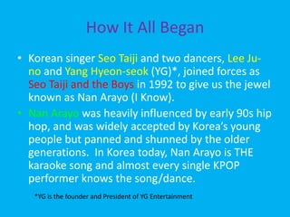 How It All BeganKorean singer SeoTaijiand two dancers, Lee Ju-no and Yang Hyeon-seok(YG)*, joined forces as SeoTaiji and the Boys in 1992 to give us the jewel known as Nan Arayo (I Know).  Nan Arayowas heavily influenced by early 90s hip hop, and was widely accepted by Korea’s young people but panned and shunned by the older generations.  In Korea today, Nan Arayo is THE karaoke song and almost every single KPOP performer knows the song/dance.*YG is the founder and President of YG Entertainment