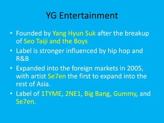 YG EntertainmentFounded by Yang Hyun Sukafter the breakup of SeoTaiji and the BoysLabel is stronger influenced by hip hop and R&BExpanded into the foreign markets in 2005, with artist Se7en the first to expand into the rest of Asia.Label of 1TYME, 2NE1, Big Bang, Gummy, and Se7en.