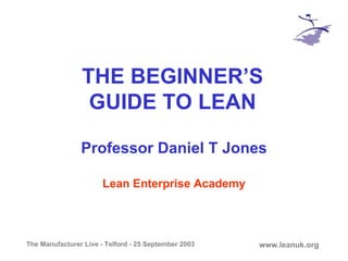 The Manufacturer Live - Telford - 25 September 2003 www.leanuk.org
THE BEGINNER’S
GUIDE TO LEAN
Professor Daniel T Jones
Lean Enterprise Academy
 