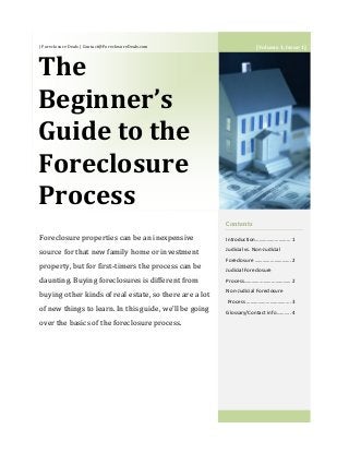 | Foreclosure Deals | Contact@ForeclosureDeals.com
The
Beginner’s
Guide to the
Foreclosure
Process
Contents
Introduction……………………… 1
Judicial vs. Non-Judicial
Foreclosure ……………………….2
Judicial Foreclosure
Process……………………………… 2
Non-Judicial Foreclosure
Process …………………………….3
Glossary/Contact info………..4
Foreclosure properties can be an inexpensive
source for that new family home or investment
property, but for first-timers the process can be
daunting. Buying foreclosures is different from
buying other kinds of real estate, so there are a lot
of new things to learn. In this guide, we’ll be going
over the basics of the foreclosure process.
[Volume 1, Issue 1]
 