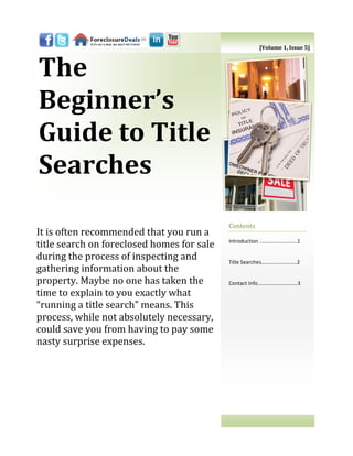 [Volume 1, Issue 5]



The
Beginner’s
Guide to Title
Searches
                                            Contents
It is often recommended that you run a
                                            Introduction ..……………………..1
title search on foreclosed homes for sale
during the process of inspecting and        Title Searches…………......……..2
gathering information about the
property. Maybe no one has taken the        Contact Info…………………………3
time to explain to you exactly what
“running a title search” means. This
process, while not absolutely necessary,
could save you from having to pay some
nasty surprise expenses.
 