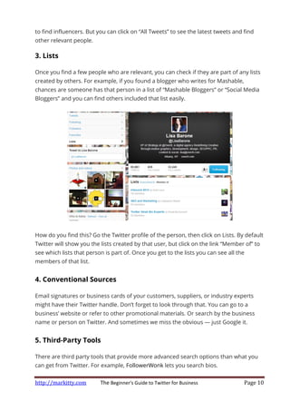 http://markitty.com The Beginner's Guide to Twitter for Business Page 10
to find influencers. But you can click on “All Tweets” to see the latest tweets and find
other relevant people.
3. Lists
Once you find a few people who are relevant, you can check if they are part of any lists
created by others. For example, if you found a blogger who writes for Mashable,
chances are someone has that person in a list of “Mashable Bloggers” or “Social Media
Bloggers” and you can find others included that list easily.
How do you find this? Go the Twitter profile of the person, then click on Lists. By default
Twitter will show you the lists created by that user, but click on the link “Member of” to
see which lists that person is part of. Once you get to the lists you can see all the
members of that list.
4. Conventional Sources
Email signatures or business cards of your customers, suppliers, or industry experts
might have their Twitter handle. Don’t forget to look through that. You can go to a
business’ website or refer to other promotional materials. Or search by the business
name or person on Twitter. And sometimes we miss the obvious — just Google it.
5. Third-Party Tools
There are third party tools that provide more advanced search options than what you
can get from Twitter. For example, FollowerWonk lets you search bios.
 