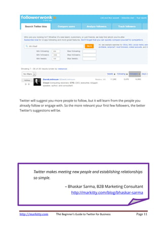http://markitty.com The
Twitter will suggest you more people to follow, but it will learn from the people you
already follow or engage with. So the more relevant your first few followers, the better
Twitter’s suggestions will be.
Twitter makes meeting new people and establishing relationships
so simple.
The Beginner's Guide to Twitter for Business
Twitter will suggest you more people to follow, but it will learn from the people you
already follow or engage with. So the more relevant your first few followers, the better
Twitter’s suggestions will be.
Twitter makes meeting new people and establishing relationships
– Bhaskar Sarma, B2B Marketing Consultant
http://markitty.com/blog/bhaskar
Page 11
Twitter will suggest you more people to follow, but it will learn from the people you
already follow or engage with. So the more relevant your first few followers, the better
Twitter makes meeting new people and establishing relationships
Bhaskar Sarma, B2B Marketing Consultant
http://markitty.com/blog/bhaskar-sarma
 