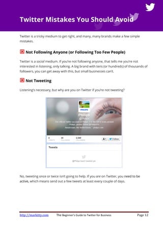 http://markitty.com The Beginner's Guide to Twitter for Business Page 12
Twitter Mistakes You Should Avoid
Twitter is a tricky medium to get right, and many, many brands make a few simple
mistakes.
Not Following Anyone (or Following Too Few People)
Twitter is a social medium. If you’re not following anyone, that tells me you’re not
interested in listening, only talking. A big brand with tens (or hundreds) of thousands of
followers, you can get away with this, but small businesses can’t.
Not Tweeting
Listening’s necessary, but why are you on Twitter if you’re not tweeting?
No, tweeting once or twice isn’t going to help. If you are on Twitter, you need to be
active, which means send out a few tweets at least every couple of days.
 