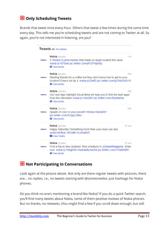 http://markitty.com The Beginner's Guide to Twitter for Business Page 13
Only Scheduling Tweets
Brands that tweet once every hour. Others that tweet a few times during the same time
every day. This tells me you’re scheduling tweets and are not coming to Twitter at all. So
again, you’re not interested in listening, are you?
Not Participating in Conversations
Look again at the picture above. Not only are there regular tweets with pictures, there
are… no replies, i.e., no tweets starting with @someoneelse. Just hashtags for Nokia
phones.
Do you think no one’s mentioning a brand like Nokia? If you do a quick Twitter search,
you’ll find many tweets about Nokia, some of them positive reviews of Nokia phones.
But no thanks, no retweets. (You might find a few if you scroll down enough, but still.
 