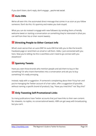 http://markitty.com The Beginner's Guide to Twitter for Business Page 14
If you don’t listen, don’t reply, don’t engage… you’re not social.
Auto DMs
We’ve all seen this: the automated direct message that comes in as soon as you follow
someone. Don’t do this: it’s spammy and makes you look stupid.
What you can do instead is engage with new followers by sending them a friendly
welcome tweet or starting a conversation on something they’re interested in (that you
can tell from their bio or their recent tweets).
Directing People to Other Contact Info
What’s even worse than an auto-DM? An auto-DM that tells you to like the brand’s
Facebook page or send them an email or call them. Hello, I just connected with you
here. Now you’re telling me this is worthless and I need to go connect with you
elsewhere?
Spammy Tweets
Have you seen those brands who mention people and ask them to buy or like
something? Or who insert themselves into a conversation and ask you to buy
something? It’s really annoying.
Instead, reply with a suggestion. If someone’s complaining about their frizzy hair and
you’re managing the Twitter account of a hair salon, offer a suggestion (if possible,
without naming a specific brand of product). Say, “Have you tried this?” not “Buy this!”
Only Tweeting Self-Promotional Links
So many publications have Twitter accounts that just have links to their own content.
No retweets, no replies, no conversational tweets. HBR can get away with broadcasting,
but you can’t.
 