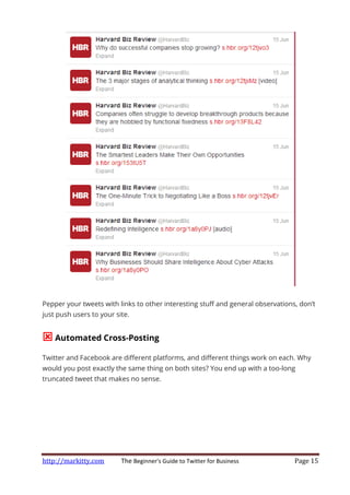 http://markitty.com The Beginner's Guide to Twitter for Business Page 15
Pepper your tweets with links to other interesting stuff and general observations, don’t
just push users to your site.
Automated Cross-Posting
Twitter and Facebook are different platforms, and different things work on each. Why
would you post exactly the same thing on both sites? You end up with a too-long
truncated tweet that makes no sense.
 