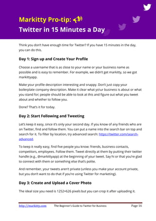 http://markitty.com The Beginner's Guide to Twitter for Business Page 16
Markitty Pro-tip:
Twitter in 15 Minutes a Day
Think you don’t have enough time for Twitter? If you have 15 minutes in the day,
you can do this.
Day 1: Sign up and Create Your Profile
Choose a username that is as close to your name or your business name as
possible and is easy to remember. For example, we didn’t get markitty, so we got
markittyapp.
Make your profile description interesting and snappy. Don’t just copy your
boilerplate company description. Make it clear what your business is about or what
you stand for; people should be able to look at this and figure out what you tweet
about and whether to follow you.
Done? That’s it for today.
Day 2: Start Following and Tweeting
Let’s keep it easy, since it’s only your second day. If you know of any friends who are
on Twitter, find and follow them. You can put a name into the search bar on top and
search for it. To filter by location, try advanced search: https://twitter.com/search-
advanced.
To keep it really easy, find five people you know: friends, business contacts,
competitors, employees. Follow them. Tweet directly at them by putting their twitter
handle (e.g., @markittyapp) at the beginning of your tweet. Say hi or that you’re glad
to connect with them or something else that’s polite.
And remember, your tweets aren’t private (unless you make your account private,
but you don’t want to do that if you’re using Twitter for marketing).
Day 3: Create and Upload a Cover Photo
The ideal size you need is 1252×626 pixels but you can crop it after uploading it.
 