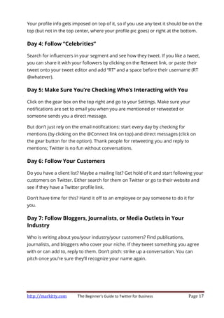 http://markitty.com The Beginner's Guide to Twitter for Business Page 17
Your profile info gets imposed on top of it, so if you use any text it should be on the
top (but not in the top center, where your profile pic goes) or right at the bottom.
Day 4: Follow “Celebrities”
Search for influencers in your segment and see how they tweet. If you like a tweet,
you can share it with your followers by clicking on the Retweet link, or paste their
tweet onto your tweet editor and add “RT” and a space before their username (RT
@whatever).
Day 5: Make Sure You’re Checking Who’s Interacting with You
Click on the gear box on the top right and go to your Settings. Make sure your
notifications are set to email you when you are mentioned or retweeted or
someone sends you a direct message.
But don’t just rely on the email notifications: start every day by checking for
mentions (by clicking on the @Connect link on top) and direct messages (click on
the gear button for the option). Thank people for retweeting you and reply to
mentions; Twitter is no fun without conversations.
Day 6: Follow Your Customers
Do you have a client list? Maybe a mailing list? Get hold of it and start following your
customers on Twitter. Either search for them on Twitter or go to their website and
see if they have a Twitter profile link.
Don’t have time for this? Hand it off to an employee or pay someone to do it for
you.
Day 7: Follow Bloggers, Journalists, or Media Outlets in Your
Industry
Who is writing about you/your industry/your customers? Find publications,
journalists, and bloggers who cover your niche. If they tweet something you agree
with or can add to, reply to them. Don’t pitch: strike up a conversation. You can
pitch once you’re sure they’ll recognize your name again.
 