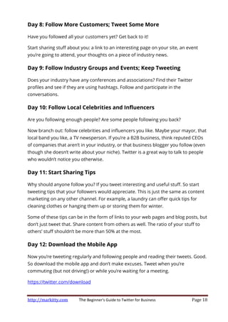 http://markitty.com The Beginner's Guide to Twitter for Business Page 18
Day 8: Follow More Customers; Tweet Some More
Have you followed all your customers yet? Get back to it!
Start sharing stuff about you: a link to an interesting page on your site, an event
you’re going to attend, your thoughts on a piece of industry news.
Day 9: Follow Industry Groups and Events; Keep Tweeting
Does your industry have any conferences and associations? Find their Twitter
profiles and see if they are using hashtags. Follow and participate in the
conversations.
Day 10: Follow Local Celebrities and Influencers
Are you following enough people? Are some people following you back?
Now branch out: follow celebrities and influencers you like. Maybe your mayor, that
local band you like, a TV newsperson. If you’re a B2B business, think reputed CEOs
of companies that aren’t in your industry, or that business blogger you follow (even
though she doesn’t write about your niche). Twitter is a great way to talk to people
who wouldn’t notice you otherwise.
Day 11: Start Sharing Tips
Why should anyone follow you? If you tweet interesting and useful stuff. So start
tweeting tips that your followers would appreciate. This is just the same as content
marketing on any other channel. For example, a laundry can offer quick tips for
cleaning clothes or hanging them up or storing them for winter.
Some of these tips can be in the form of links to your web pages and blog posts, but
don’t just tweet that. Share content from others as well. The ratio of your stuff to
others’ stuff shouldn’t be more than 50% at the most.
Day 12: Download the Mobile App
Now you’re tweeting regularly and following people and reading their tweets. Good.
So download the mobile app and don’t make excuses. Tweet when you’re
commuting (but not driving!) or while you’re waiting for a meeting.
https://twitter.com/download
 