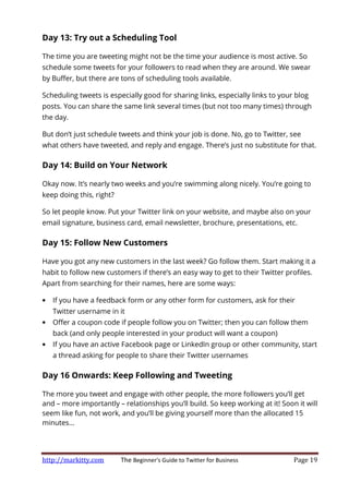 http://markitty.com The Beginner's Guide to Twitter for Business Page 19
Day 13: Try out a Scheduling Tool
The time you are tweeting might not be the time your audience is most active. So
schedule some tweets for your followers to read when they are around. We swear
by Buffer, but there are tons of scheduling tools available.
Scheduling tweets is especially good for sharing links, especially links to your blog
posts. You can share the same link several times (but not too many times) through
the day.
But don’t just schedule tweets and think your job is done. No, go to Twitter, see
what others have tweeted, and reply and engage. There’s just no substitute for that.
Day 14: Build on Your Network
Okay now. It’s nearly two weeks and you’re swimming along nicely. You’re going to
keep doing this, right?
So let people know. Put your Twitter link on your website, and maybe also on your
email signature, business card, email newsletter, brochure, presentations, etc.
Day 15: Follow New Customers
Have you got any new customers in the last week? Go follow them. Start making it a
habit to follow new customers if there’s an easy way to get to their Twitter profiles.
Apart from searching for their names, here are some ways:
• If you have a feedback form or any other form for customers, ask for their
Twitter username in it
• Offer a coupon code if people follow you on Twitter; then you can follow them
back (and only people interested in your product will want a coupon)
• If you have an active Facebook page or LinkedIn group or other community, start
a thread asking for people to share their Twitter usernames
Day 16 Onwards: Keep Following and Tweeting
The more you tweet and engage with other people, the more followers you’ll get
and – more importantly – relationships you’ll build. So keep working at it! Soon it will
seem like fun, not work, and you’ll be giving yourself more than the allocated 15
minutes...
 