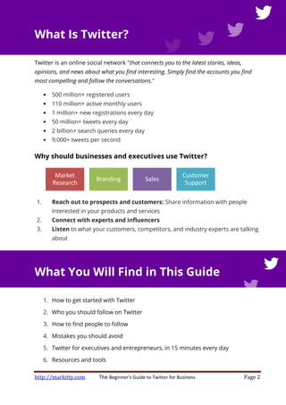 http://markitty.com The Beginner's Guide to Twitter for Business Page 2
What Is Twitter?
Twitter is an online social network "that connects you to the latest stories, ideas,
opinions, and news about what you find interesting. Simply find the accounts you find
most compelling and follow the conversations."
• 500 million+ registered users
• 110 million+ active monthly users
• 1 million+ new registrations every day
• 50 million+ tweets every day
• 2 billion+ search queries every day
• 9,000+ tweets per second
Why should businesses and executives use Twitter?
1. Reach out to prospects and customers: Share information with people
interested in your products and services
2. Connect with experts and influencers
3. Listen to what your customers, competitors, and industry experts are talking
about
What You Will Find in This Guide
1. How to get started with Twitter
2. Who you should follow on Twitter
3. How to find people to follow
4. Mistakes you should avoid
5. Twitter for executives and entrepreneurs, in 15 minutes every day
6. Resources and tools
Market
Research
Branding Sales
Customer
Support
 