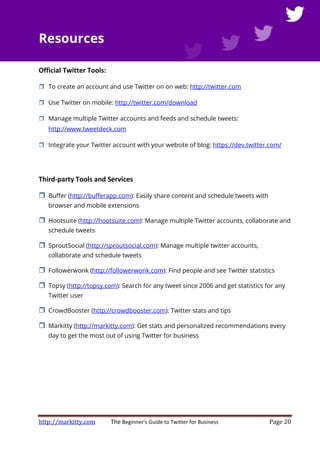 http://markitty.com The Beginner's Guide to Twitter for Business Page 20
Resources
Official Twitter Tools:
To create an account and use Twitter on on web: http://twitter.com
Use Twitter on mobile: http://twitter.com/download
Manage multiple Twitter accounts and feeds and schedule tweets:
http://www.tweetdeck.com
Integrate your Twitter account with your website of blog: https://dev.twitter.com/
Third-party Tools and Services
Buffer (http://bufferapp.com): Easily share content and schedule tweets with
browser and mobile extensions
Hootsuite (http://hootsuite.com): Manage multiple Twitter accounts, collaborate and
schedule tweets
SproutSocial (http://sproutsocial.com): Manage multiple twitter accounts,
collaborate and schedule tweets
Followerwonk (http://followerwonk.com): Find people and see Twitter statistics
Topsy (http://topsy.com): Search for any tweet since 2006 and get statistics for any
Twitter user
CrowdBooster (http://crowdbooster.com): Twitter stats and tips
Markitty (http://markitty.com): Get stats and personalized recommendations every
day to get the most out of using Twitter for business
 