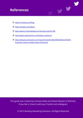 http://markitty.com The Beginner's Guide to Twitter for Business Page 21
References
http://markitty.com/blog
https://twitter.com/about
http://www.socialmediadd.com/Articles.asp?ID=248
http://www.statisticbrain.com/twitter-statistics/
http://www.businesswire.com/news/home/20130618005649/en/STUDY-
Customer-Service-Twitter-Sees-63-Percent
This guide was created by Unmana Datta and Nilesh Bhojani of Markitty.
If you like it, share it with your friends and colleagues!
© 2013 Markitty Marketing Solutions. All Rights Reserved
 