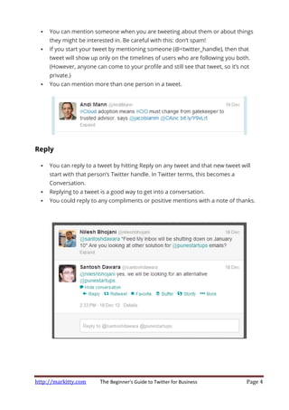http://markitty.com The Beginner's Guide to Twitter for Business Page 4
You can mention someone when you are tweeting about them or about things
they might be interested in. Be careful with this: don’t spam!
If you start your tweet by mentioning someone (@<twitter_handle), then that
tweet will show up only on the timelines of users who are following you both.
(However, anyone can come to your profile and still see that tweet, so it’s not
private.)
You can mention more than one person in a tweet.
Reply
You can reply to a tweet by hitting Reply on any tweet and that new tweet will
start with that person’s Twitter handle. In Twitter terms, this becomes a
Conversation.
Replying to a tweet is a good way to get into a conversation.
You could reply to any compliments or positive mentions with a note of thanks.
 
