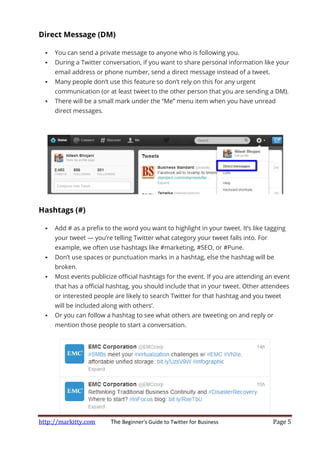 http://markitty.com The Beginner's Guide to Twitter for Business Page 5
Direct Message (DM)
You can send a private message to anyone who is following you.
During a Twitter conversation, if you want to share personal information like your
email address or phone number, send a direct message instead of a tweet.
Many people don’t use this feature so don’t rely on this for any urgent
communication (or at least tweet to the other person that you are sending a DM).
There will be a small mark under the “Me” menu item when you have unread
direct messages.
Hashtags (#)
Add # as a prefix to the word you want to highlight in your tweet. It’s like tagging
your tweet — you’re telling Twitter what category your tweet falls into. For
example, we often use hashtags like #marketing, #SEO, or #Pune.
Don’t use spaces or punctuation marks in a hashtag, else the hashtag will be
broken.
Most events publicize official hashtags for the event. If you are attending an event
that has a official hashtag, you should include that in your tweet. Other attendees
or interested people are likely to search Twitter for that hashtag and you tweet
will be included along with others’.
Or you can follow a hashtag to see what others are tweeting on and reply or
mention those people to start a conversation.
 