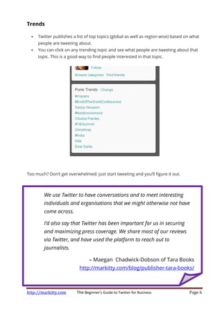 http://markitty.com The Beginner's Guide to Twitter for Business Page 6
Trends
Twitter publishes a list of top topics (global as well as region wise) based on what
people are tweeting about.
You can click on any trending topic and see what people are tweeting about that
topic. This is a good way to find people interested in that topic.
Too much? Don’t get overwhelmed: just start tweeting and you’ll figure it out.
We use Twitter to have conversations and to meet interesting
individuals and organisations that we might otherwise not have
come across.
I’d also say that Twitter has been important for us in securing
and maximizing press coverage. We share most of our reviews
via Twitter, and have used the platform to reach out to
journalists.
– Maegan Chadwick-Dobson of Tara Books
http://markitty.com/blog/publisher-tara-books/
 