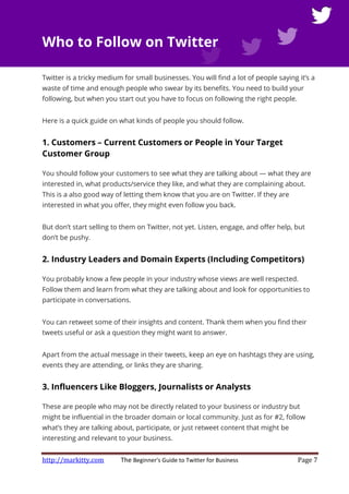 http://markitty.com The Beginner's Guide to Twitter for Business Page 7
Who to Follow on Twitter
Twitter is a tricky medium for small businesses. You will find a lot of people saying it’s a
waste of time and enough people who swear by its benefits. You need to build your
following, but when you start out you have to focus on following the right people.
Here is a quick guide on what kinds of people you should follow.
1. Customers – Current Customers or People in Your Target
Customer Group
You should follow your customers to see what they are talking about — what they are
interested in, what products/service they like, and what they are complaining about.
This is a also good way of letting them know that you are on Twitter. If they are
interested in what you offer, they might even follow you back.
But don’t start selling to them on Twitter, not yet. Listen, engage, and offer help, but
don’t be pushy.
2. Industry Leaders and Domain Experts (Including Competitors)
You probably know a few people in your industry whose views are well respected.
Follow them and learn from what they are talking about and look for opportunities to
participate in conversations.
You can retweet some of their insights and content. Thank them when you find their
tweets useful or ask a question they might want to answer.
Apart from the actual message in their tweets, keep an eye on hashtags they are using,
events they are attending, or links they are sharing.
3. Influencers Like Bloggers, Journalists or Analysts
These are people who may not be directly related to your business or industry but
might be influential in the broader domain or local community. Just as for #2, follow
what’s they are talking about, participate, or just retweet content that might be
interesting and relevant to your business.
 