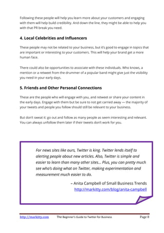 http://markitty.com The Beginner's Guide to Twitter for Business Page 8
Following these people will help you learn more about your customers and engaging
with them will help build credibility. And down the line, they might be able to help you
with that PR break you need.
4. Local Celebrities and Influencers
These people may not be related to your business, but it’s good to engage in topics that
are important or interesting to your customers. This will help your brand get a more
human face.
There could also be opportunities to associate with these individuals. Who knows, a
mention or a retweet from the drummer of a popular band might give just the visibility
you need in your early days.
5. Friends and Other Personal Connections
These are the people who will engage with you, and retweet or share your content in
the early days. Engage with them but be sure to not get carried away — the majority of
your tweets and people you follow should still be relevant to your business.
But don’t sweat it: go out and follow as many people as seem interesting and relevant.
You can always unfollow them later if their tweets don’t work for you.
For news sites like ours, Twitter is king. Twitter lends itself to
alerting people about new articles. Also, Twitter is simple and
easier to learn than many other sites... Plus, you can pretty much
see who’s doing what on Twitter, making experimentation and
measurement much easier to do.
– Anita Campbell of Small Business Trends
http://markitty.com/blog/anita-campbell
 