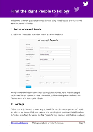 http://markitty.com The Beginner's Guide to Twitter for Business Page 9
Find the Right People to Follow
One of the common questions business owners using Twitter ask us is “How do I find
relevant people to follow?”
1. Twitter Advanced Search
A useful but rarely used feature of Twitter is Advanced Search.
Using different filters you can narrow down your search results to relevant people.
Search results will by default show Top Tweets, so click on People on the left to see
Twitter users who match your criteria.
2. Hashtags
This is probably the most obvious way to search for people but many of us don’t use it
as often as we should. Click on a hashtag or a trending topic to see who is talking about
it. Twitter by default shows you the Top Tweets for that hashtags and that is a good way
 