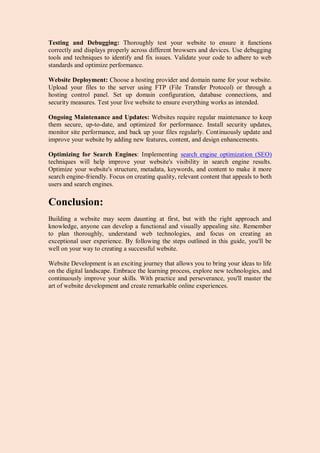 Testing and Debugging: Thoroughly test your website to ensure it functions
correctly and displays properly across different browsers and devices. Use debugging
tools and techniques to identify and fix issues. Validate your code to adhere to web
standards and optimize performance.
Website Deployment: Choose a hosting provider and domain name for your website.
Upload your files to the server using FTP (File Transfer Protocol) or through a
hosting control panel. Set up domain configuration, database connections, and
security measures. Test your live website to ensure everything works as intended.
Ongoing Maintenance and Updates: Websites require regular maintenance to keep
them secure, up-to-date, and optimized for performance. Install security updates,
monitor site performance, and back up your files regularly. Continuously update and
improve your website by adding new features, content, and design enhancements.
Optimizing for Search Engines: Implementing search engine optimization (SEO)
techniques will help improve your website's visibility in search engine results.
Optimize your website's structure, metadata, keywords, and content to make it more
search engine-friendly. Focus on creating quality, relevant content that appeals to both
users and search engines.
Conclusion:
Building a website may seem daunting at first, but with the right approach and
knowledge, anyone can develop a functional and visually appealing site. Remember
to plan thoroughly, understand web technologies, and focus on creating an
exceptional user experience. By following the steps outlined in this guide, you'll be
well on your way to creating a successful website.
Website Development is an exciting journey that allows you to bring your ideas to life
on the digital landscape. Embrace the learning process, explore new technologies, and
continuously improve your skills. With practice and perseverance, you'll master the
art of website development and create remarkable online experiences.
 