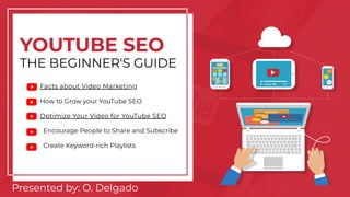 YOUTUBE SEO
THE BEGINNER'S GUIDE
Facts about Video Marketing
How to Grow your YouTube SEO
Optimize Your Video for YouTube SEO
Encourage People to Share and Subscribe
Create Keyword-rich Playlists
Presented by: O. Delgado
 