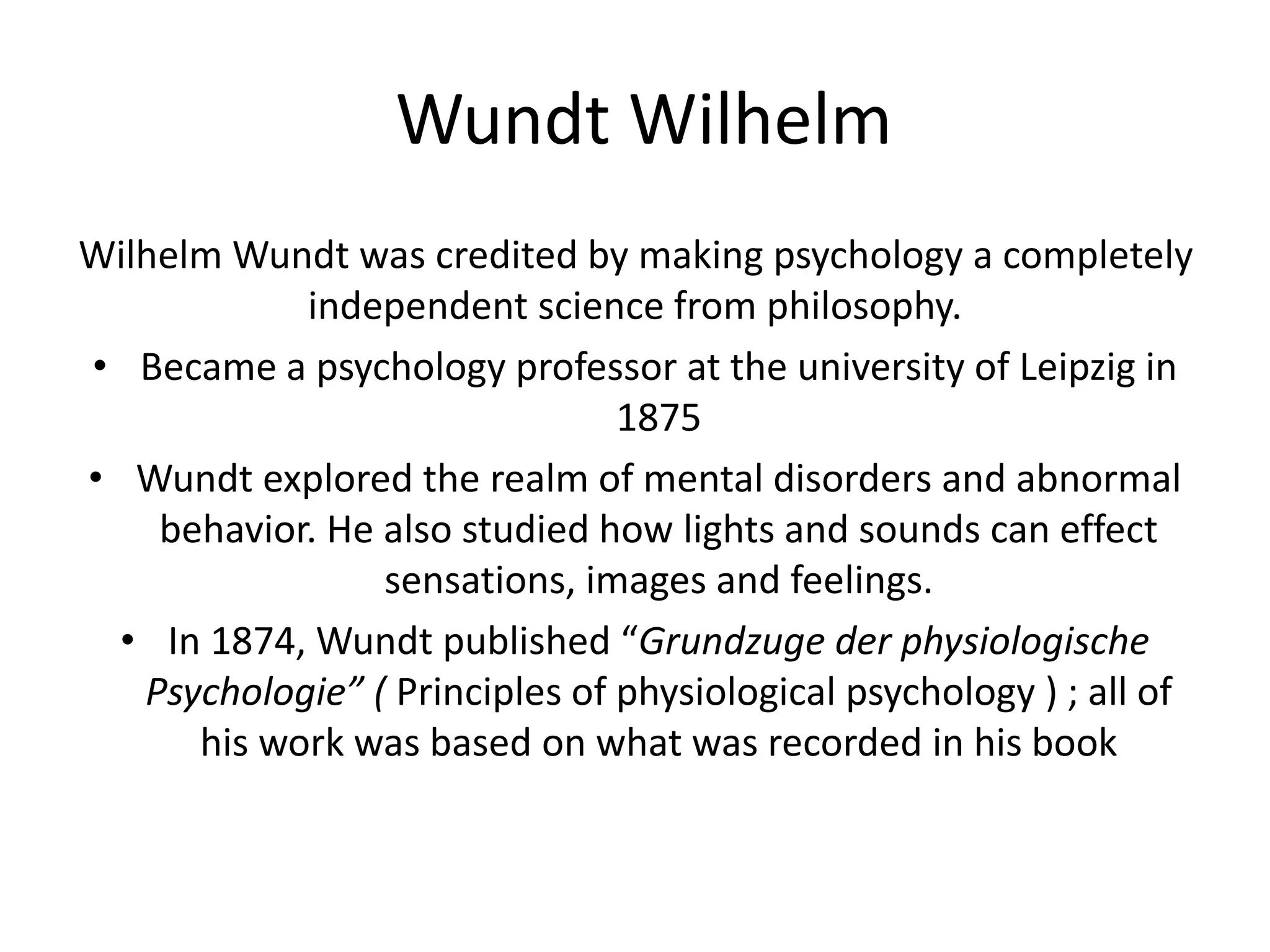 Wundt Wilhelm
Wilhelm Wundt was credited by making psychology a completely
independent science from philosophy.
• Became a psychology professor at the university of Leipzig in
1875
• Wundt explored the realm of mental disorders and abnormal
behavior. He also studied how lights and sounds can effect
sensations, images and feelings.
• In 1874, Wundt published “Grundzuge der physiologische
Psychologie” ( Principles of physiological psychology ) ; all of
his work was based on what was recorded in his book
 