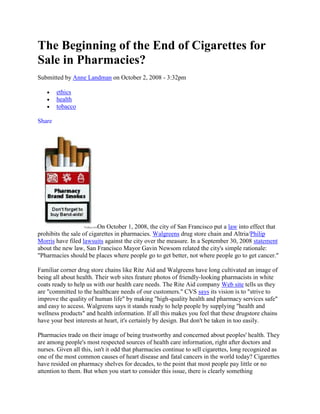 The Beginning of the End of Cigarettes for
Sale in Pharmacies?
Submitted by Anne Landman on October 2, 2008 - 3:32pm

        ethics
        health
        tobacco

Share




                         On October 1, 2008, the city of San Francisco put a law into effect that
prohibits the sale of cigarettes in pharmacies. Walgreens drug store chain and Altria/Philip
Morris have filed lawsuits against the city over the measure. In a September 30, 2008 statement
about the new law, San Francisco Mayor Gavin Newsom related the city's simple rationale:
"Pharmacies should be places where people go to get better, not where people go to get cancer."

Familiar corner drug store chains like Rite Aid and Walgreens have long cultivated an image of
being all about health. Their web sites feature photos of friendly-looking pharmacists in white
coats ready to help us with our health care needs. The Rite Aid company Web site tells us they
are "committed to the healthcare needs of our customers." CVS says its vision is to "strive to
improve the quality of human life" by making "high-quality health and pharmacy services safe"
and easy to access. Walgreens says it stands ready to help people by supplying "health and
wellness products" and health information. If all this makes you feel that these drugstore chains
have your best interests at heart, it's certainly by design. But don't be taken in too easily.

Pharmacies trade on their image of being trustworthy and concerned about peoples' health. They
are among people's most respected sources of health care information, right after doctors and
nurses. Given all this, isn't it odd that pharmacies continue to sell cigarettes, long recognized as
one of the most common causes of heart disease and fatal cancers in the world today? Cigarettes
have resided on pharmacy shelves for decades, to the point that most people pay little or no
attention to them. But when you start to consider this issue, there is clearly something
 
