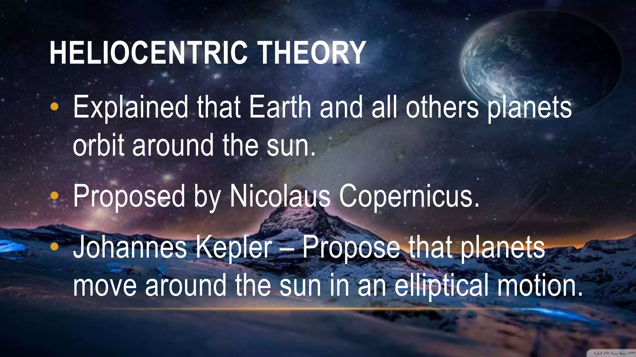 HELIOCENTRIC THEORY
• Explained that Earth and all others planets
orbit around the sun.
• Proposed by Nicolaus Copernicus.
• Johannes Kepler – Propose that planets
move around the sun in an elliptical motion.
 