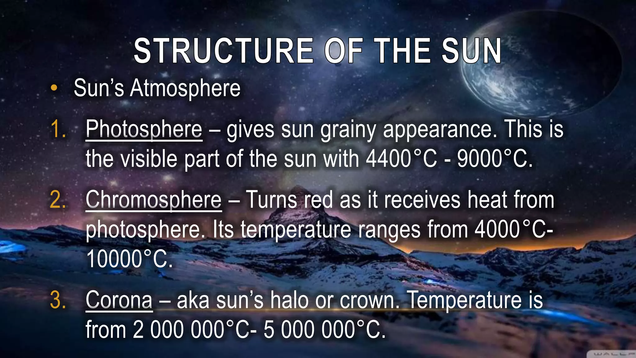 • Sun’s Atmosphere
1. Photosphere – gives sun grainy appearance. This is
the visible part of the sun with 4400°C - 9000°C.
2. Chromosphere – Turns red as it receives heat from
photosphere. Its temperature ranges from 4000°C-
10000°C.
3. Corona – aka sun’s halo or crown. Temperature is
from 2 000 000°C- 5 000 000°C.
 