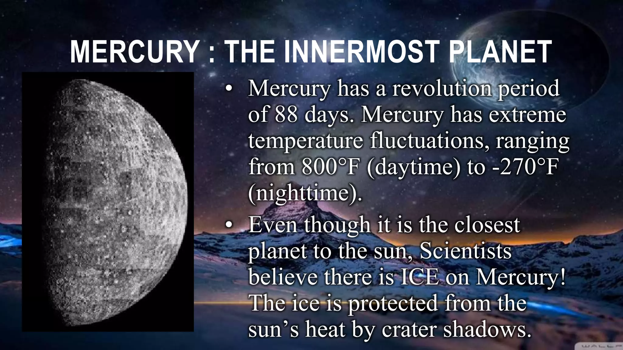 MERCURY : THE INNERMOST PLANET
• Mercury has a revolution period
of 88 days. Mercury has extreme
temperature fluctuations, ranging
from 800F (daytime) to -270F
(nighttime).
• Even though it is the closest
planet to the sun, Scientists
believe there is ICE on Mercury!
The ice is protected from the
sun’s heat by crater shadows.
 