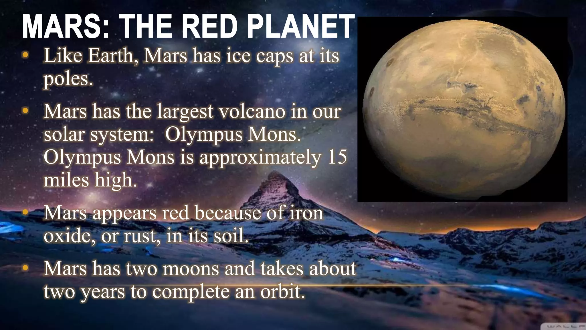 • Like Earth, Mars has ice caps at its
poles.
• Mars has the largest volcano in our
solar system: Olympus Mons.
Olympus Mons is approximately 15
miles high.
• Mars appears red because of iron
oxide, or rust, in its soil.
• Mars has two moons and takes about
two years to complete an orbit.
 