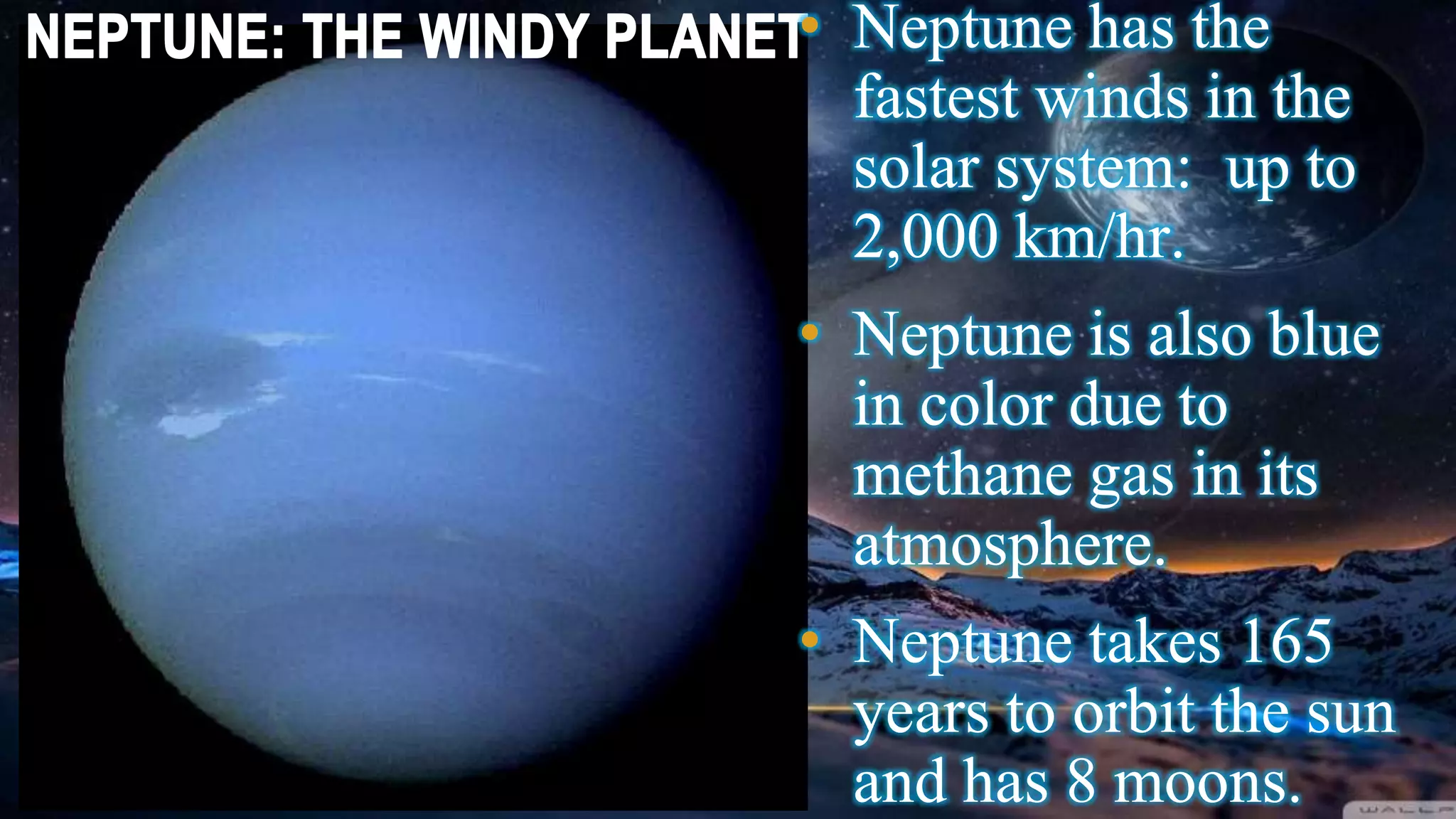 • Neptune has the
fastest winds in the
solar system: up to
2,000 km/hr.
• Neptune is also blue
in color due to
methane gas in its
atmosphere.
• Neptune takes 165
years to orbit the sun
and has 8 moons.
 