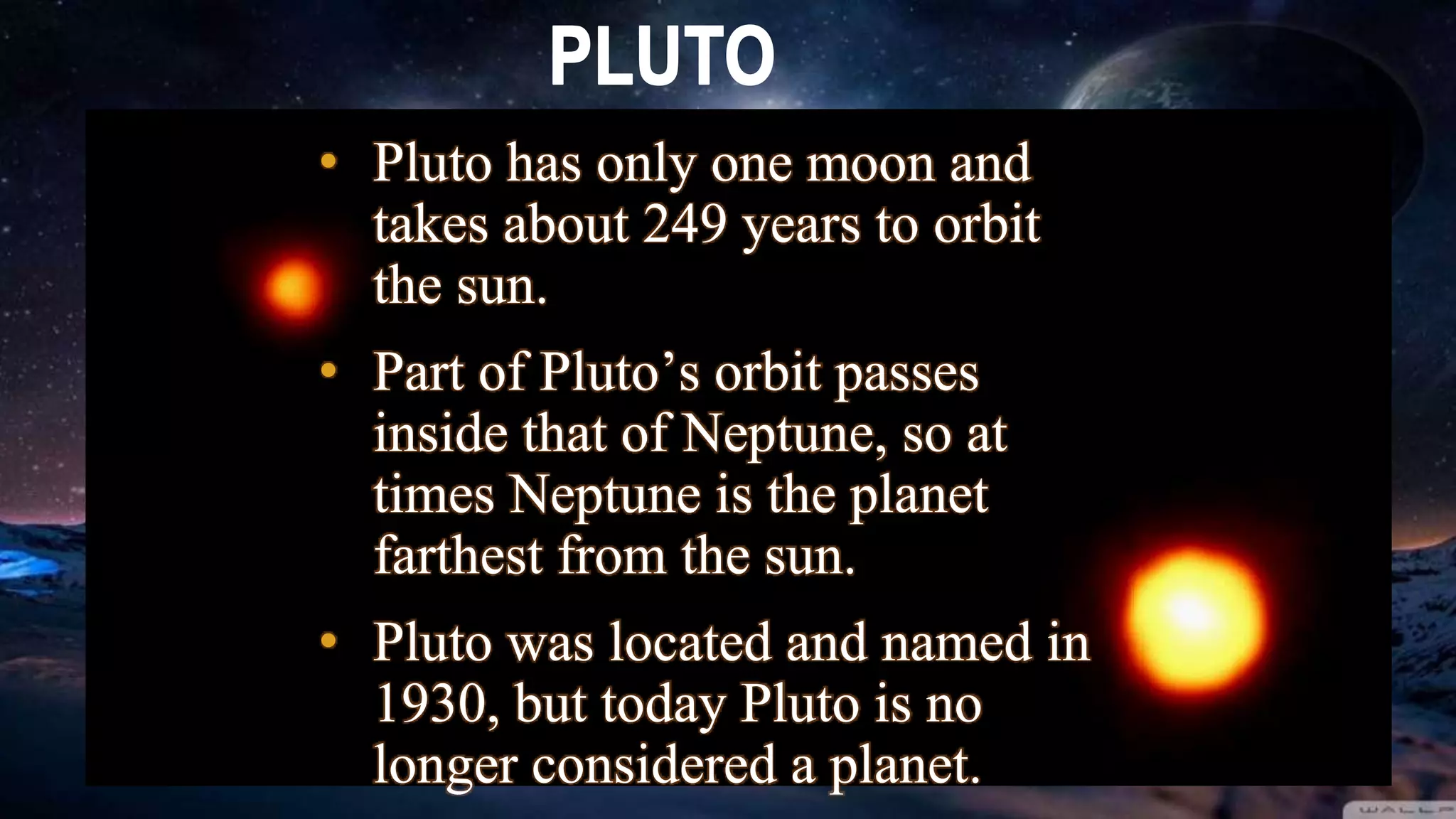 • Pluto has only one moon and
takes about 249 years to orbit
the sun.
• Part of Pluto’s orbit passes
inside that of Neptune, so at
times Neptune is the planet
farthest from the sun.
• Pluto was located and named in
1930, but today Pluto is no
longer considered a planet.
 