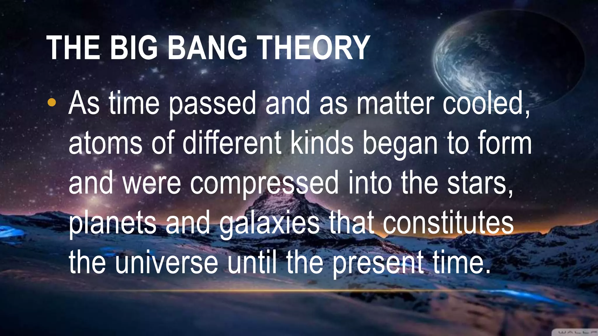 THE BIG BANG THEORY
• As time passed and as matter cooled,
atoms of different kinds began to form
and were compressed into the stars,
planets and galaxies that constitutes
the universe until the present time.
 