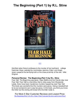 The Beginning (Part 1) by R.L. Stine




                                       !!!!!


Horrified when Darryl confesses to the murder of her boyfriend, college
freshman Hope, assisted by roommates Jasmine, Eden, and Angel,
never suspects the terrifying truth or the close proximity of the real killer.
Original.

Personal Review: The Beginning (Part 1) by R.L. Stine
Fear Hall: The Beginning was great. Hope Mathis and her friends stay near
Fear Hall. Fear Hall is a dormitory that is miles away from Shadyside.
Lately, there have been mysterious murders happening near Fear Hall.
This book was wonderful but the murders were gross. Using a baseball bat
to rip out someone's ear is way too gross. In this book, you think you know
thw killer but the ending will reveal who the killer really is.

    For More 5 Star Customer Reviews and Lowest Price:
   The Beginning (Part 1) by R.L. Stine 5 Star Customer Reviews and Lowest Price!
 