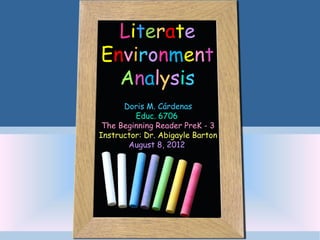 Literate
Environment
  Analysis
      Doris M. Cárdenas
         Educ. 6706
 The Beginning Reader PreK - 3
Instructor: Dr. Abigayle Barton
       August 8, 2012
 