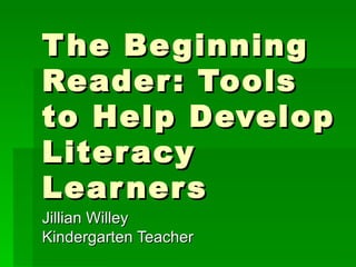 The Beginning Reader: Tools to Help Develop Literacy Learners Jillian Willey Kindergarten Teacher 