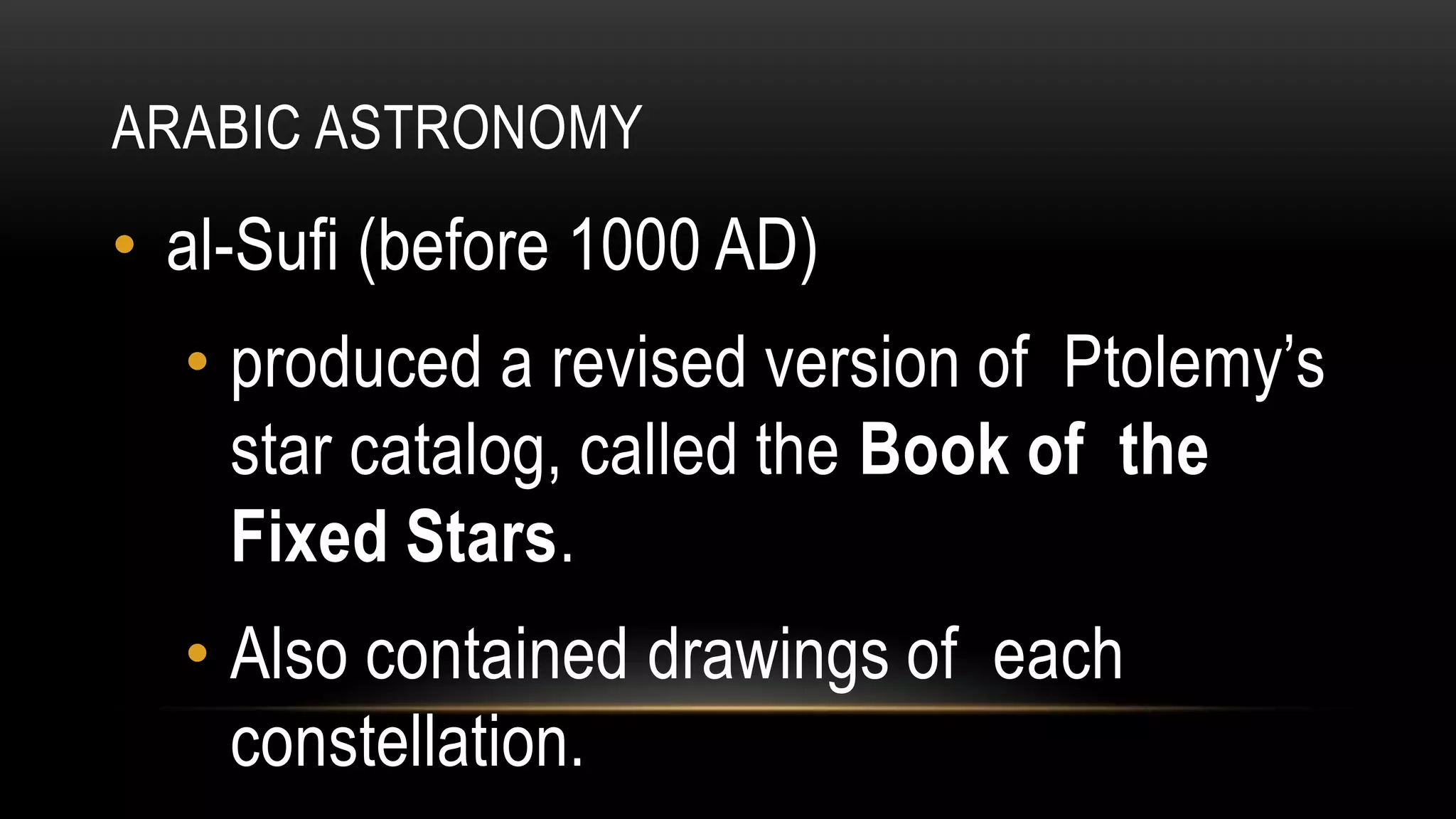 ARABIC ASTRONOMY
• al-Sufi (before 1000 AD)
• produced a revised version of Ptolemy’s
star catalog, called the Book of the
Fixed Stars.
• Also contained drawings of each
constellation.
 
