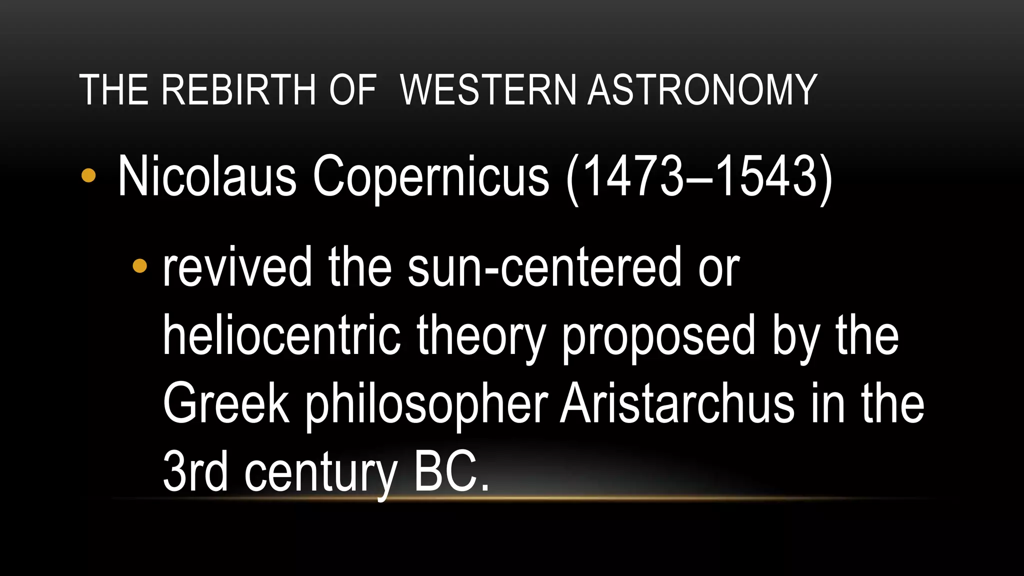 THE REBIRTH OF WESTERN ASTRONOMY
• Nicolaus Copernicus (1473–1543)
• revived the sun-centered or
heliocentric theory proposed by the
Greek philosopher Aristarchus in the
3rd century BC.
 