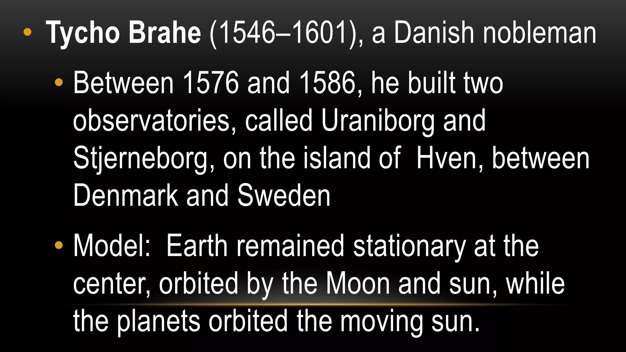 • Tycho Brahe (1546–1601), a Danish nobleman
• Between 1576 and 1586, he built two
observatories, called Uraniborg and
Stjerneborg, on the island of Hven, between
Denmark and Sweden
• Model: Earth remained stationary at the
center, orbited by the Moon and sun, while
the planets orbited the moving sun.
 