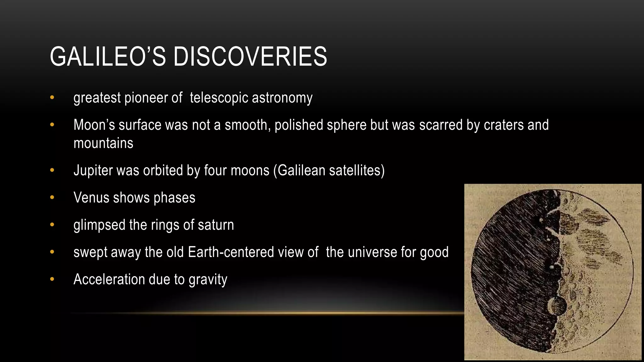 GALILEO’S DISCOVERIES
• greatest pioneer of telescopic astronomy
• Moon’s surface was not a smooth, polished sphere but was scarred by craters and
mountains
• Jupiter was orbited by four moons (Galilean satellites)
• Venus shows phases
• glimpsed the rings of saturn
• swept away the old Earth-centered view of the universe for good
• Acceleration due to gravity
 