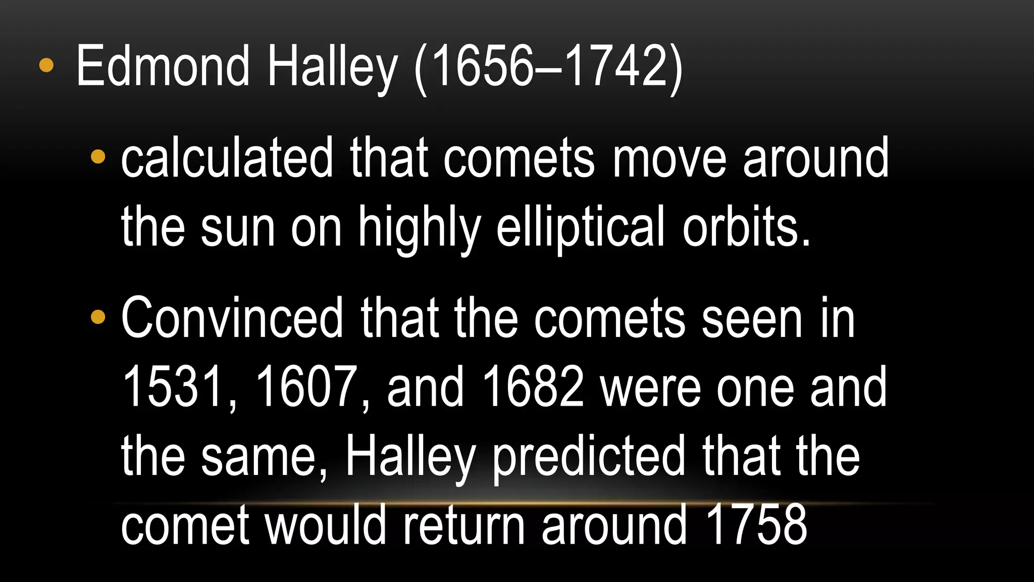 • Edmond Halley (1656–1742)
• calculated that comets move around
the sun on highly elliptical orbits.
• Convinced that the comets seen in
1531, 1607, and 1682 were one and
the same, Halley predicted that the
comet would return around 1758
 