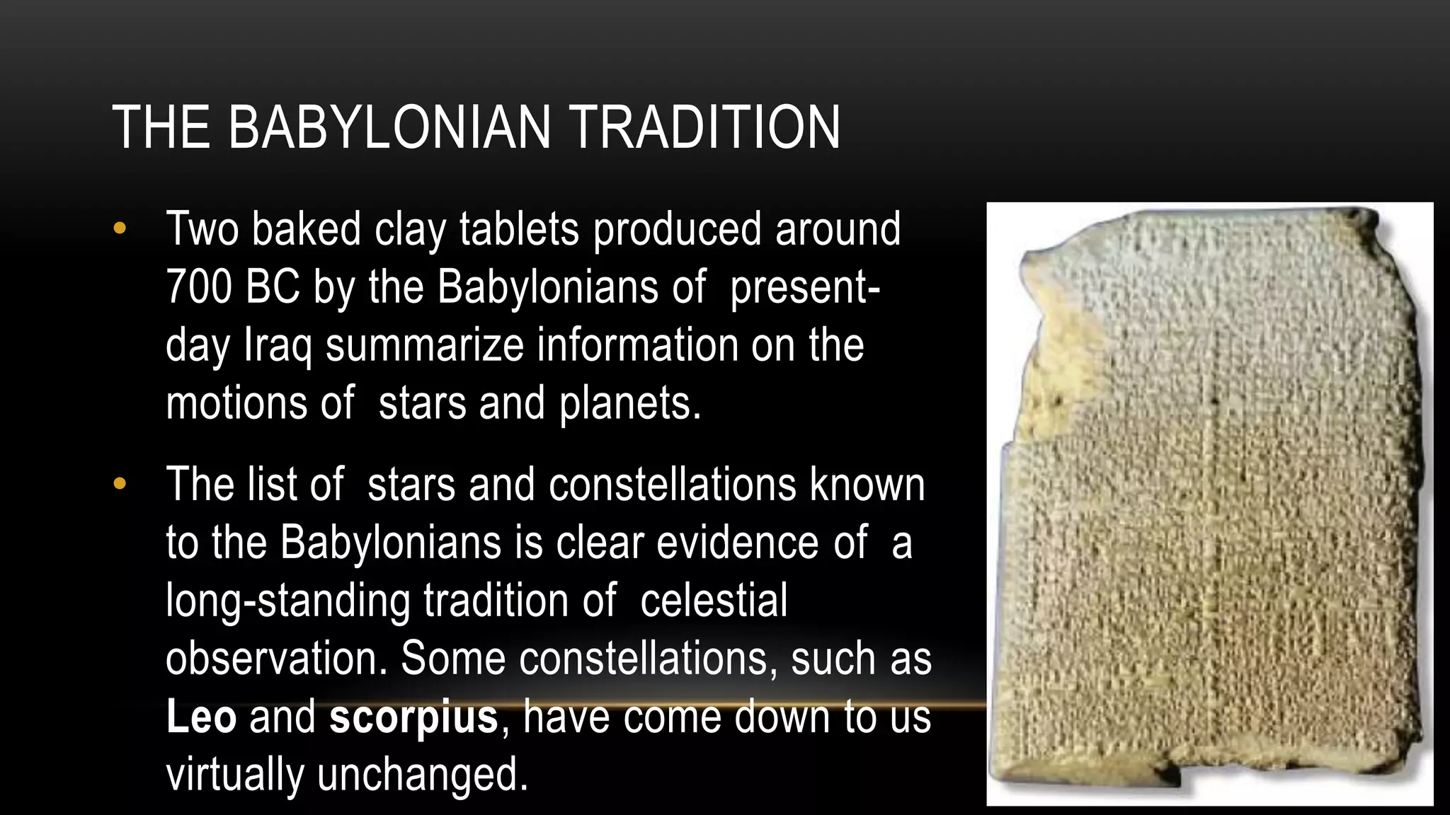 • Two baked clay tablets produced around
700 BC by the Babylonians of present-
day Iraq summarize information on the
motions of stars and planets.
• The list of stars and constellations known
to the Babylonians is clear evidence of a
long-standing tradition of celestial
observation. Some constellations, such as
Leo and scorpius, have come down to us
virtually unchanged.
THE BABYLONIAN TRADITION
 