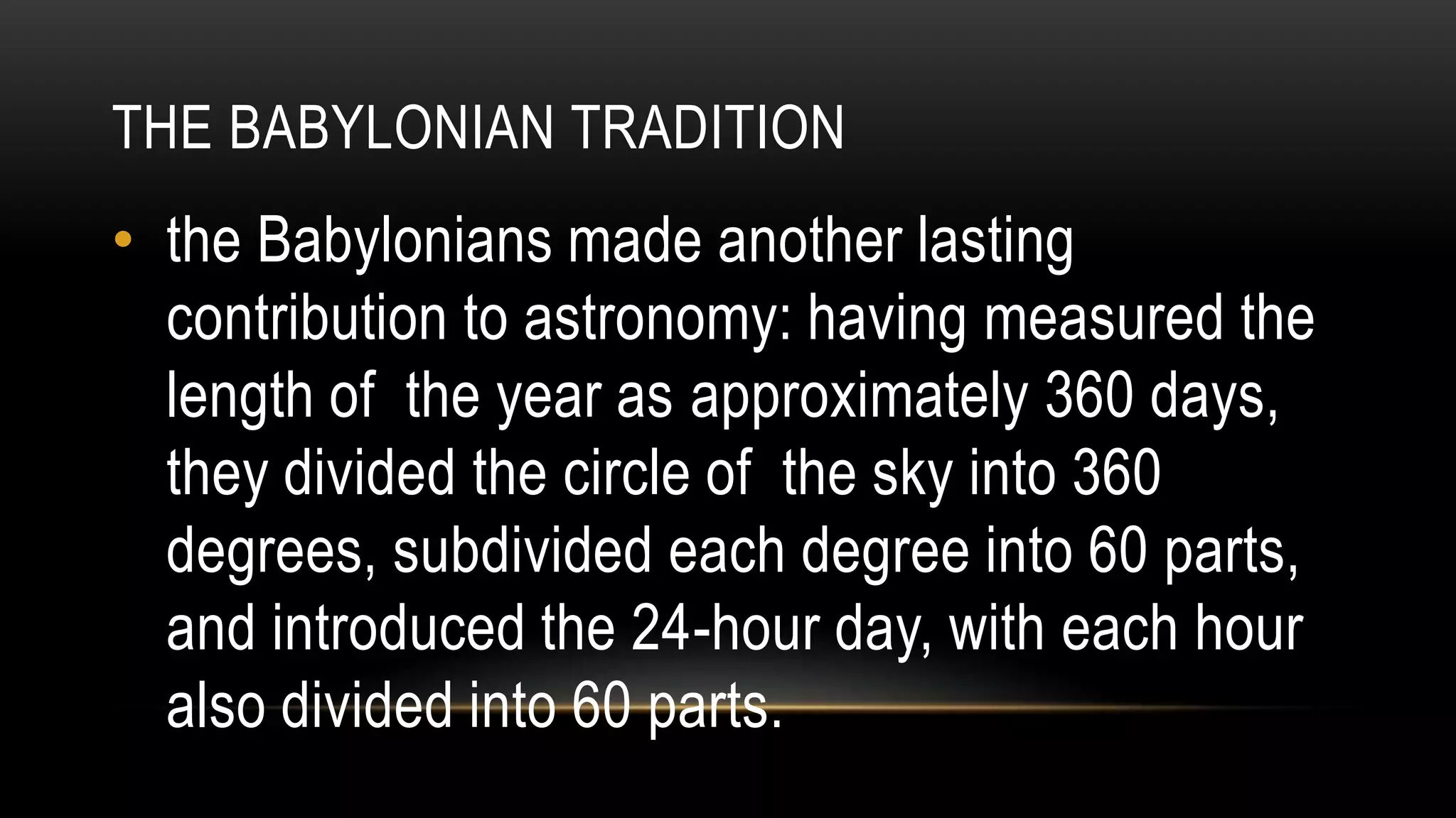 THE BABYLONIAN TRADITION
• the Babylonians made another lasting
contribution to astronomy: having measured the
length of the year as approximately 360 days,
they divided the circle of the sky into 360
degrees, subdivided each degree into 60 parts,
and introduced the 24-hour day, with each hour
also divided into 60 parts.
 