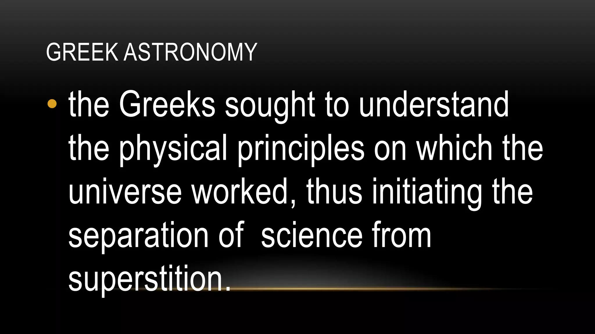 GREEK ASTRONOMY
• the Greeks sought to understand
the physical principles on which the
universe worked, thus initiating the
separation of science from
superstition.
 