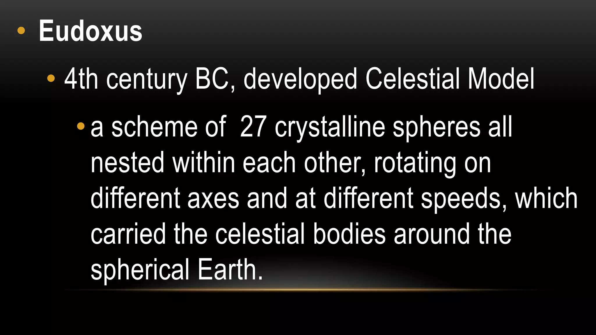 • Eudoxus
• 4th century BC, developed Celestial Model
•a scheme of 27 crystalline spheres all
nested within each other, rotating on
different axes and at different speeds, which
carried the celestial bodies around the
spherical Earth.
 