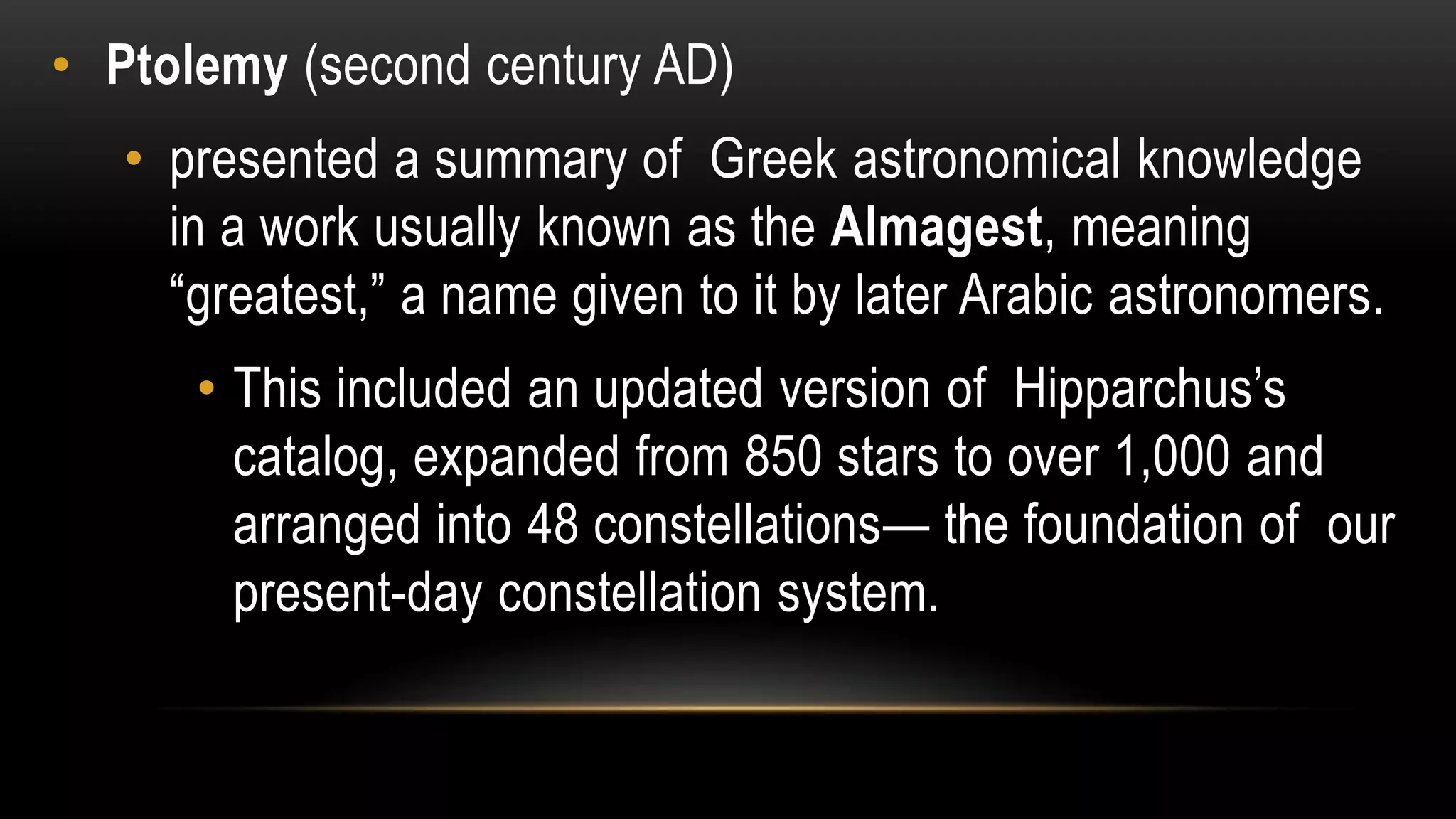 • Ptolemy (second century AD)
• presented a summary of Greek astronomical knowledge
in a work usually known as the Almagest, meaning
―greatest,‖ a name given to it by later Arabic astronomers.
• This included an updated version of Hipparchus’s
catalog, expanded from 850 stars to over 1,000 and
arranged into 48 constellations— the foundation of our
present-day constellation system.
 