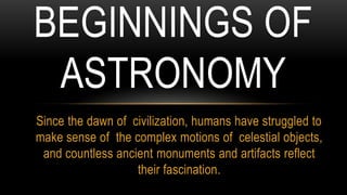 Since the dawn of civilization, humans have struggled to
make sense of the complex motions of celestial objects,
and countless ancient monuments and artifacts reflect
their fascination.
BEGINNINGS OF
ASTRONOMY
 